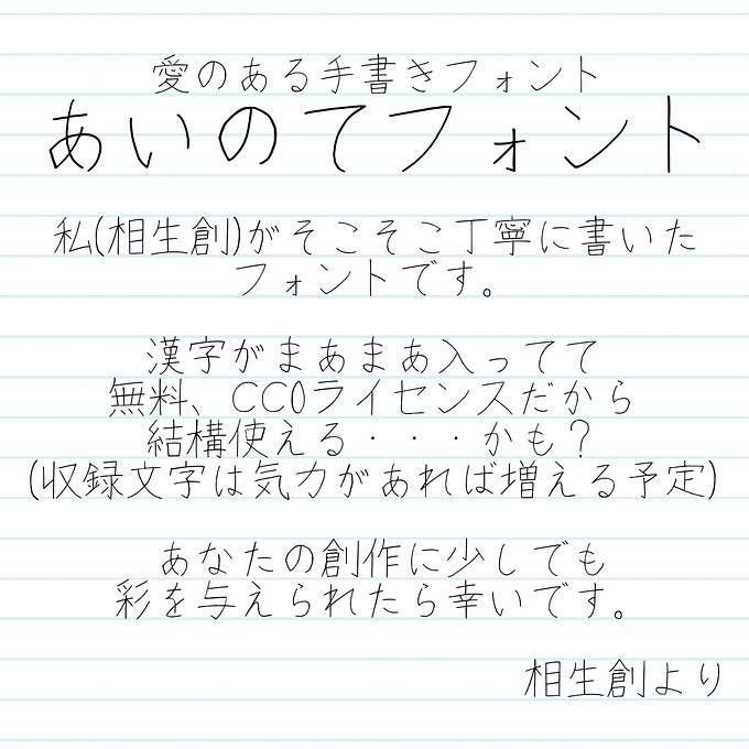 あいのてフォントの説明文が書いてある。以下本文。 愛のある手書きフォント あいのてフォント 私(相生創)がそこそこ丁寧に書いたフォントです。 漢字がまあまあ入ってて無料、CC0ライセンスだから結構使える・・・かも？ (収録文字は気力があれば増える予定) あなたの創作に少しでも彩を与えられたら幸いです。 相生創より